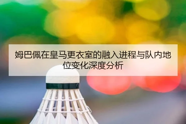 姆巴佩在皇马更衣室的融入进程与队内地位变化深度分析