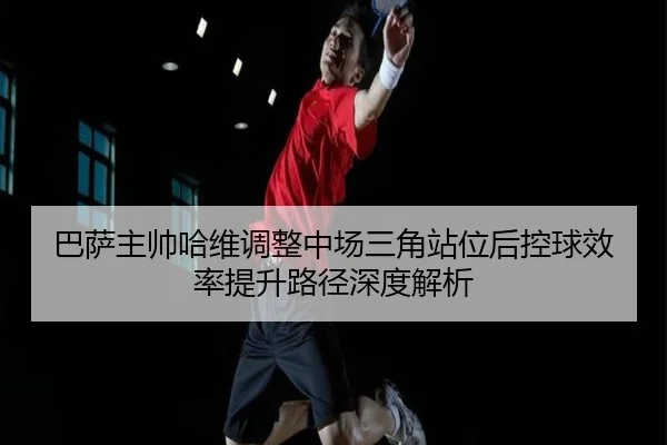巴萨主帅哈维调整中场三角站位后控球效率提升路径深度解析