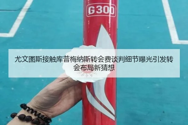 尤文图斯接触库普梅纳斯转会费谈判细节曝光引发转会布局新猜想