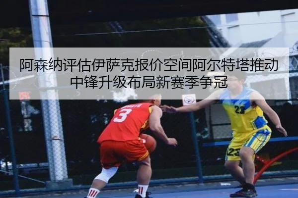 阿森纳评估伊萨克报价空间阿尔特塔推动中锋升级布局新赛季争冠