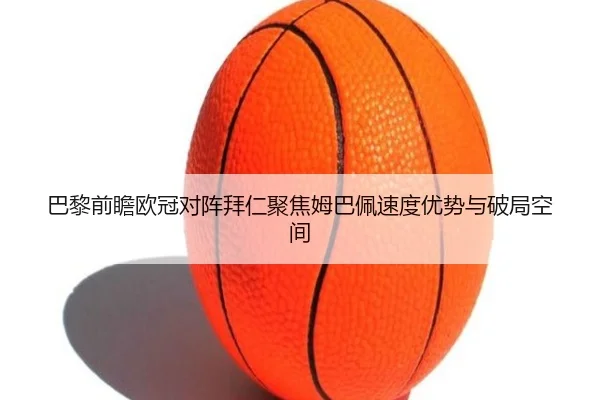 巴黎前瞻欧冠对阵拜仁聚焦姆巴佩速度优势与破局空间