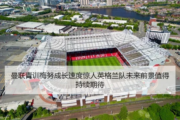 曼联青训梅努成长速度惊人英格兰队未来前景值得持续期待