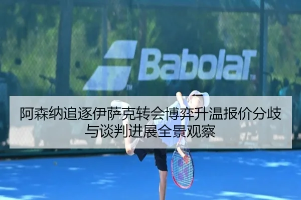 阿森纳追逐伊萨克转会博弈升温报价分歧与谈判进展全景观察