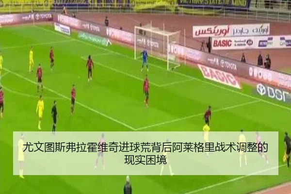 尤文图斯弗拉霍维奇进球荒背后阿莱格里战术调整的现实困境