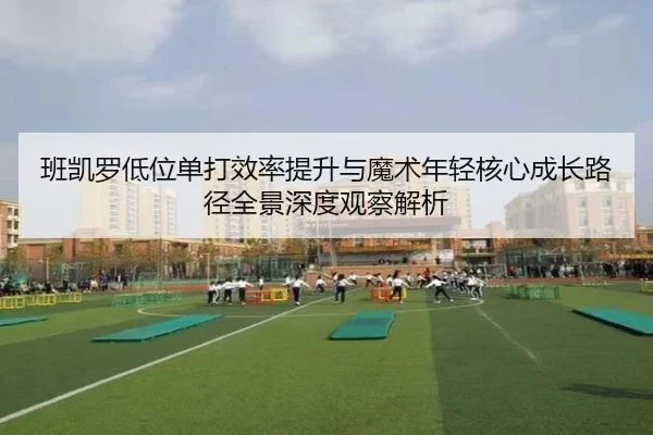 班凯罗低位单打效率提升与魔术年轻核心成长路径全景深度观察解析