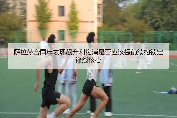 萨拉赫合同年表现飙升利物浦是否应该提前续约锁定锋线核心