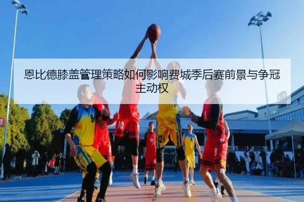 恩比德膝盖管理策略如何影响费城季后赛前景与争冠主动权