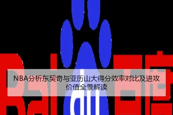 NBA分析东契奇与亚历山大得分效率对比及进攻价值全景解读