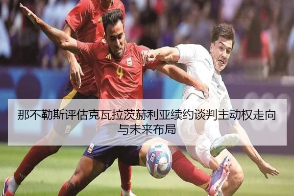 那不勒斯评估克瓦拉茨赫利亚续约谈判主动权走向与未来布局