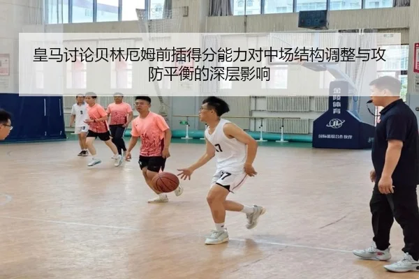 皇马讨论贝林厄姆前插得分能力对中场结构调整与攻防平衡的深层影响