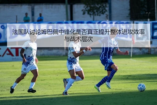 法国队讨论姆巴佩中锋化是否真正提升整体进攻效率与战术层次