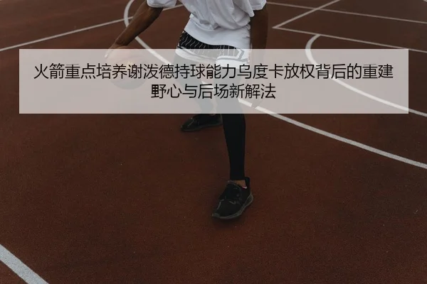 火箭重点培养谢泼德持球能力乌度卡放权背后的重建野心与后场新解法